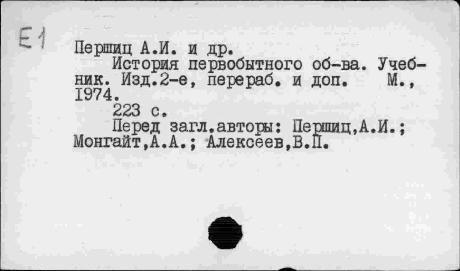 ﻿Першиц А.И. и др.
История первобытного об-ва. Учебник. Изд.2-е, перераб. и доп. М., 1974.
223 с.
Перед загл.авторы: Першиц,А.И.; Монгайт,А.А.; Алексеев,В.П.